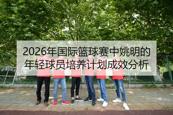 2026年国际篮球赛中姚明的年轻球员培养计划成效分析
