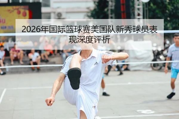 2026年国际篮球赛美国队新秀球员表现深度评析