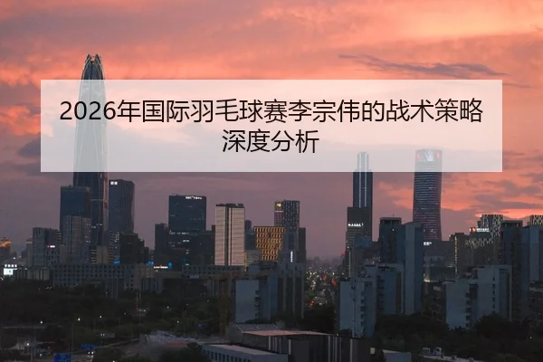 2026年国际羽毛球赛李宗伟的战术策略深度分析