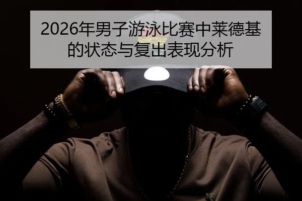2026年男子游泳比赛中莱德基的状态与复出表现分析