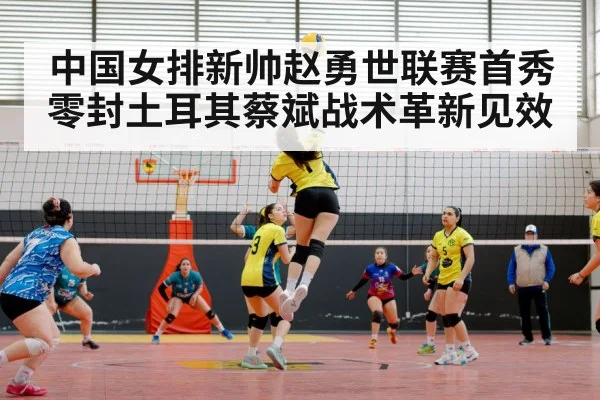 中国女排新帅赵勇世联赛首秀零封土耳其蔡斌战术革新见效
